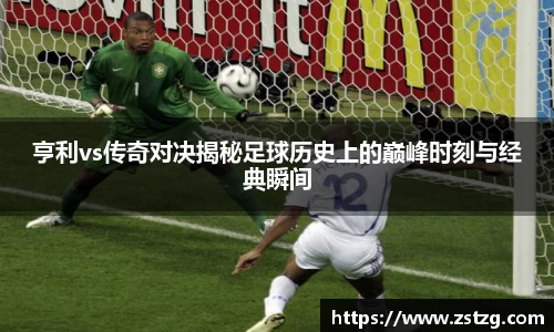 亨利vs传奇对决揭秘足球历史上的巅峰时刻与经典瞬间