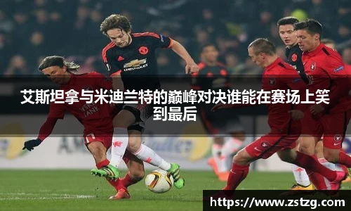 艾斯坦拿与米迪兰特的巅峰对决谁能在赛场上笑到最后